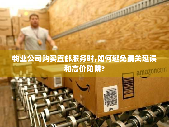 物业公司购买直邮服务时,如何避免清关延误和高价陷阱?