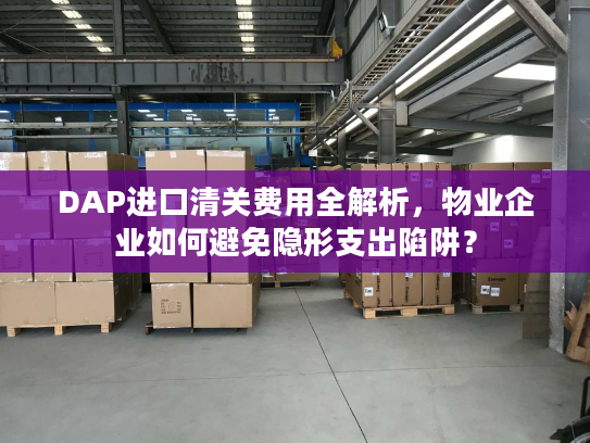 DAP进口清关费用全解析，物业企业如何避免隐形支出陷阱？
