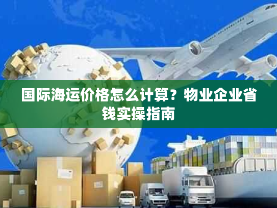 国际海运价格怎么计算？物业企业省钱实操指南