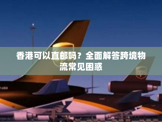 香港可以直邮吗？全面解答跨境物流常见困惑