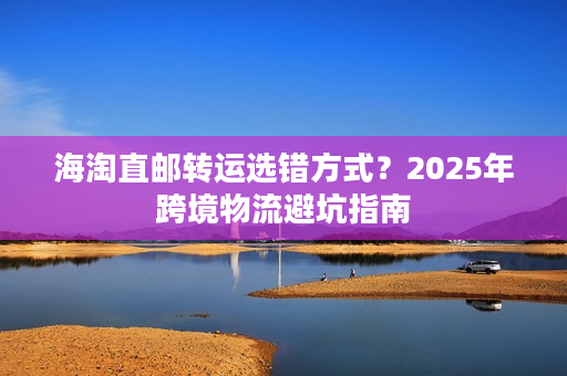 海淘直邮转运选错方式？2025年跨境物流避坑指南