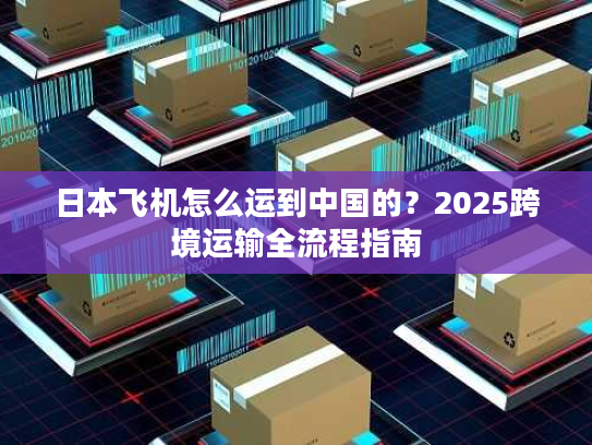 日本飞机怎么运到中国的？2025跨境运输全流程指南