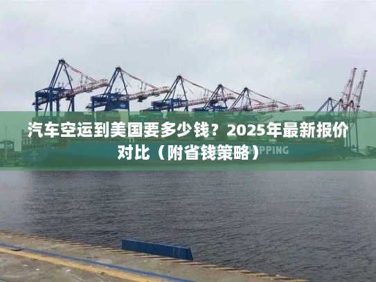 汽车空运到美国要多少钱？2025年最新报价对比（附省钱策略）