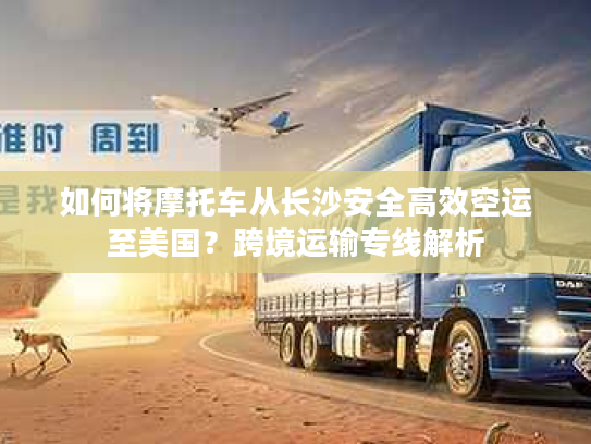 如何将摩托车从长沙安全高效空运至美国？跨境运输专线解析