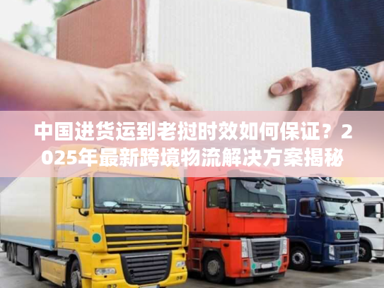 中国进货运到老挝时效如何保证?2025年最新跨境物流解决方案揭秘 中国进货运到老挝时效如何保证?2025年最新跨境物流解决方案揭秘