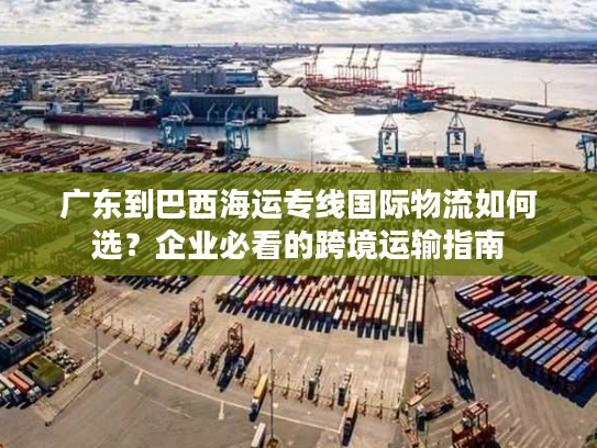 广东到巴西海运专线国际物流如何选？企业必看的跨境运输指南