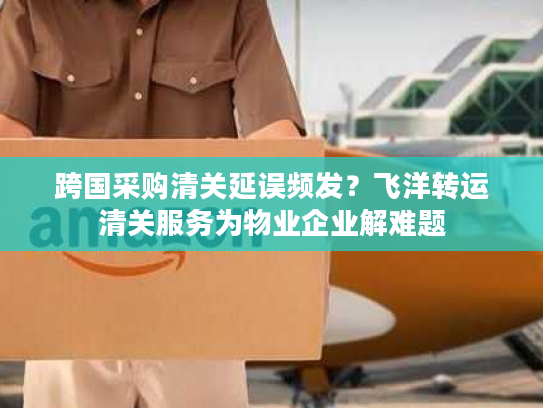 跨国采购清关延误频发？飞洋转运清关服务为物业企业解难题