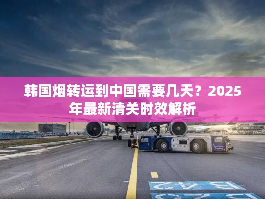 韩国烟转运到中国需要几天?2025年最新清关时效解析 韩国烟转运到中国需要几天?2025年最新清关时效解析