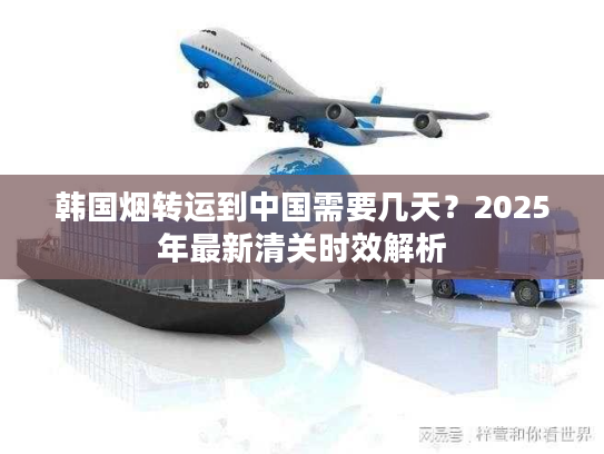 韩国烟转运到中国需要几天?2025年最新清关时效解析 韩国烟转运到中国需要几天?2025年最新清关时效解析