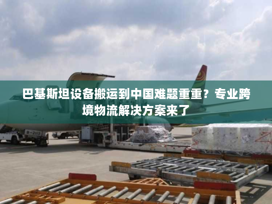 巴基斯坦设备搬运到中国难题重重？专业跨境物流解决方案来了