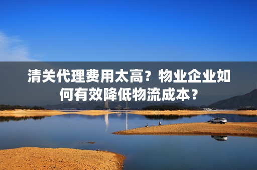 清关代理费用太高？物业企业如何有效降低物流成本？