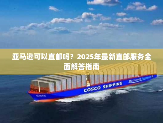 亚马逊可以直邮吗？2025年最新直邮服务全面解答指南