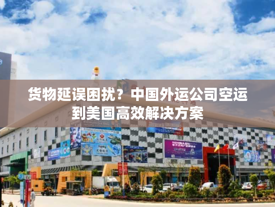 货物延误困扰？中国外运公司空运到美国高效解决方案