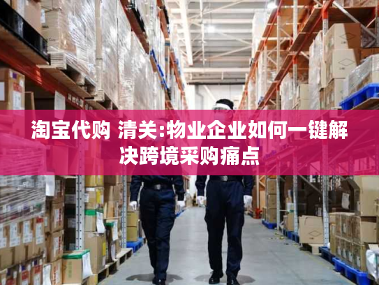 淘宝代购 清关:物业企业如何一键解决跨境采购痛点