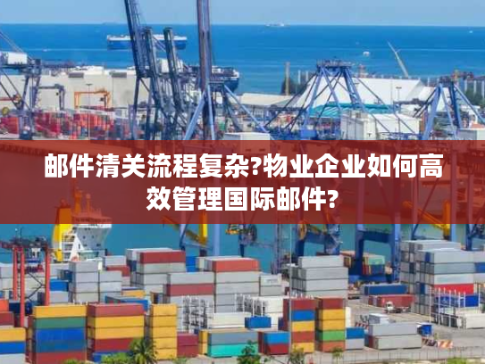 邮件清关流程复杂?物业企业如何高效管理国际邮件?