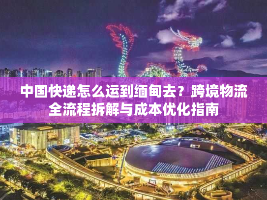 中国快递怎么运到缅甸去？跨境物流全流程拆解与成本优化指南