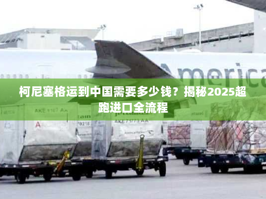 柯尼塞格运到中国需要多少钱？揭秘2025超跑进口全流程