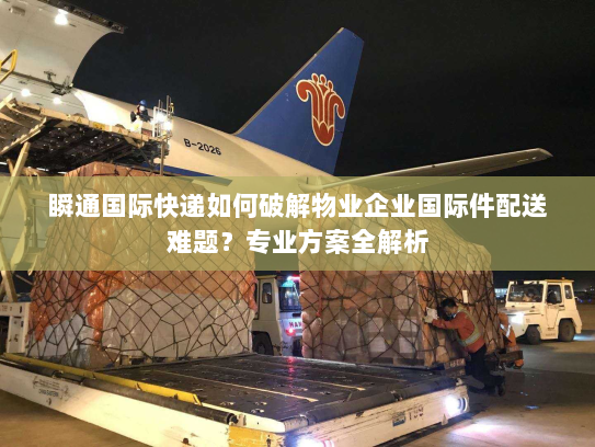 瞬通国际快递如何破解物业企业国际件配送难题？专业方案全解析