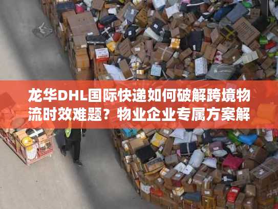 龙华DHL国际快递如何破解跨境物流时效难题？物业企业专属方案解析