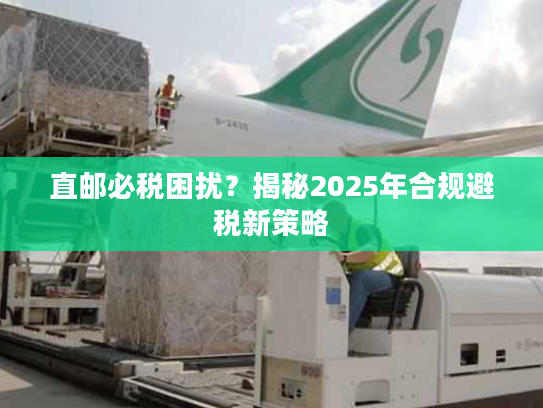 直邮必税困扰?揭秘2025年合规避税新策略 直邮必税困扰?揭秘2025年合规避税新策略
