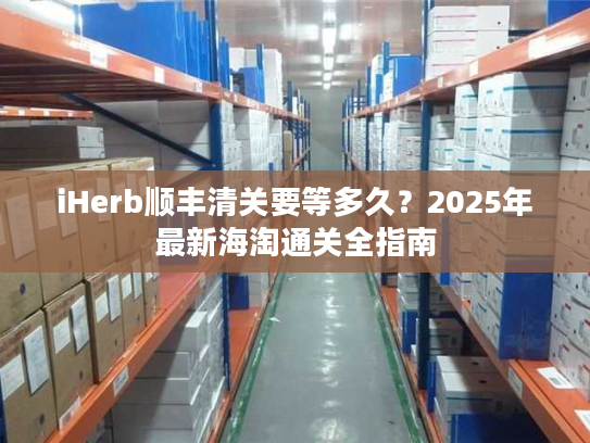 iHerb顺丰清关要等多久？2025年最新海淘通关全指南