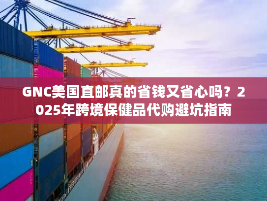 GNC美国直邮真的省钱又省心吗？2025年跨境保健品代购避坑指南