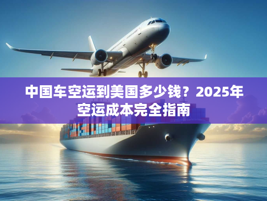 中国车空运到美国多少钱？2025年空运成本完全指南