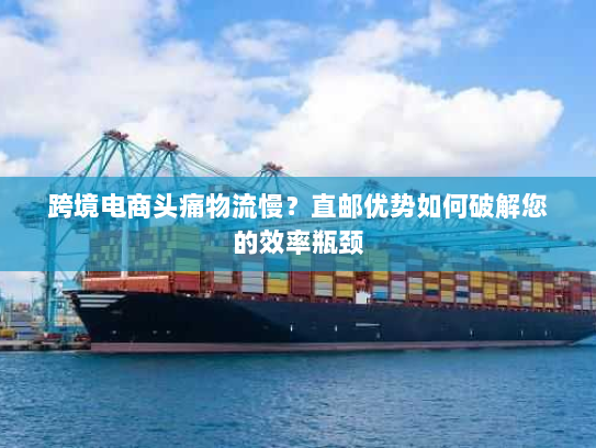 跨境电商头痛物流慢？直邮优势如何破解您的效率瓶颈