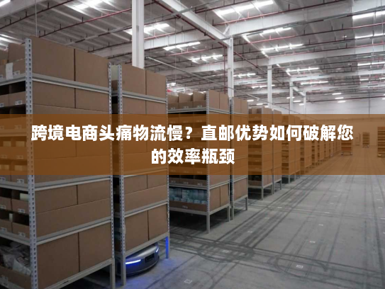 跨境电商头痛物流慢？直邮优势如何破解您的效率瓶颈