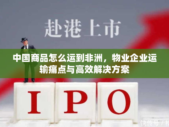 中国商品怎么运到非洲，物业企业运输痛点与高效解决方案