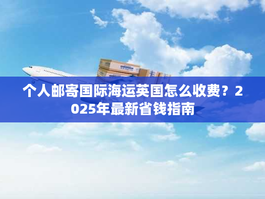 个人邮寄国际海运英国怎么收费？2025年最新省钱指南
