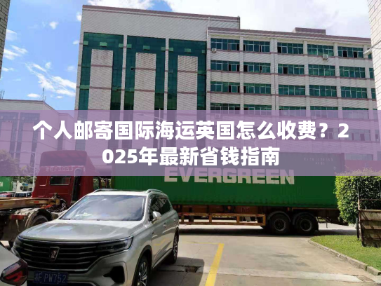 个人邮寄国际海运英国怎么收费？2025年最新省钱指南