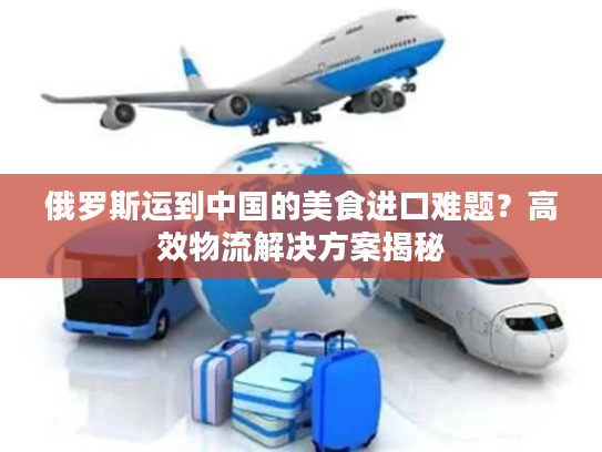 俄罗斯运到中国的美食进口难题？高效物流解决方案揭秘