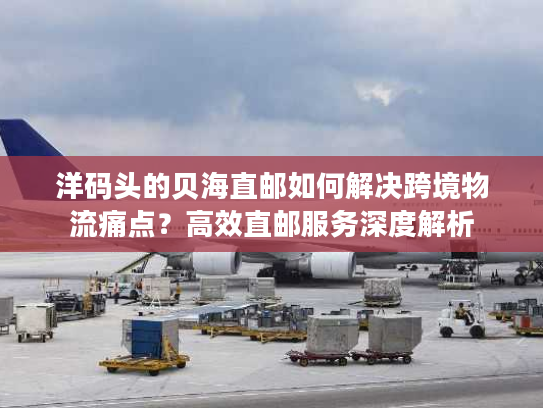 洋码头的贝海直邮如何解决跨境物流痛点？高效直邮服务深度解析