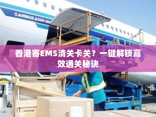 香港寄EMS清关卡关？一键解锁高效通关秘诀
