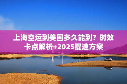 上海空运到美国多久能到？时效卡点解析+2025提速方案