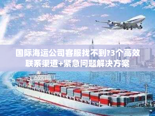 国际海运公司客服找不到?3个高效联系渠道+紧急问题解决方案 国际海运公司客服找不到?3个高效联系渠道+紧急问题解决方案
