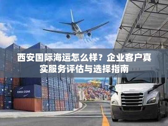 西安国际海运怎么样？企业客户真实服务评估与选择指南