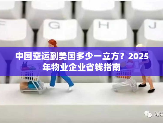 中国空运到美国多少一立方？2025年物业企业省钱指南