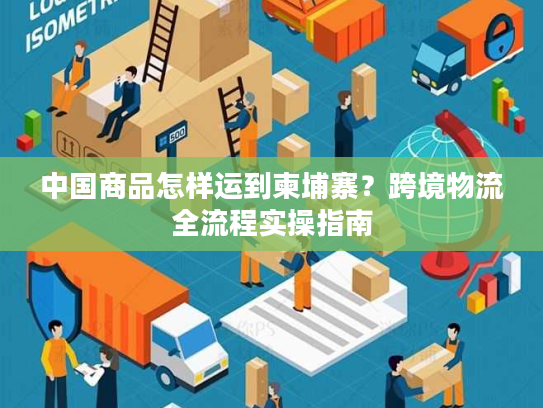 中国商品怎样运到柬埔寨?跨境物流全流程实操指南 中国商品怎样运到柬埔寨?跨境物流全流程实操指南