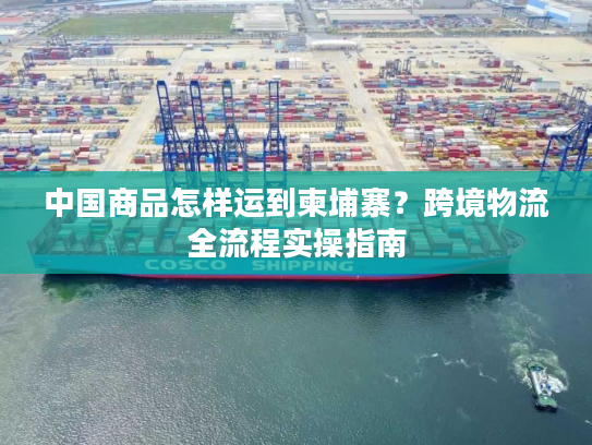中国商品怎样运到柬埔寨?跨境物流全流程实操指南 中国商品怎样运到柬埔寨?跨境物流全流程实操指南