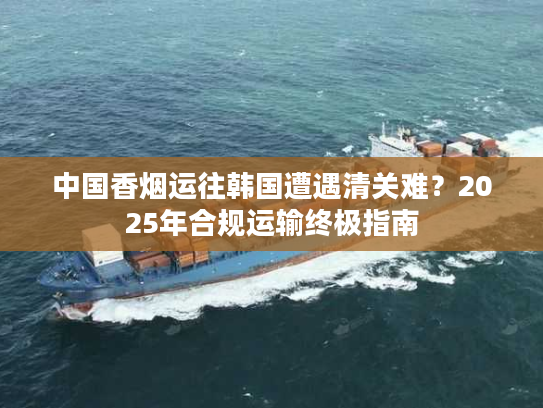 中国香烟运往韩国遭遇清关难？2025年合规运输终极指南