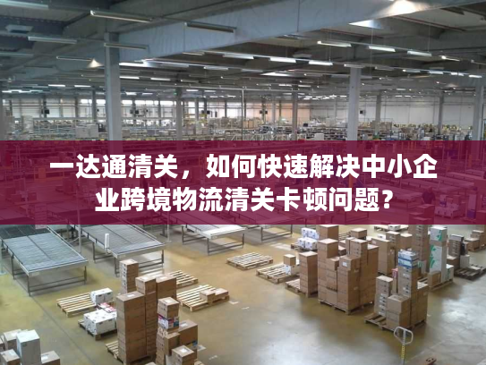 一达通清关，如何快速解决中小企业跨境物流清关卡顿问题？