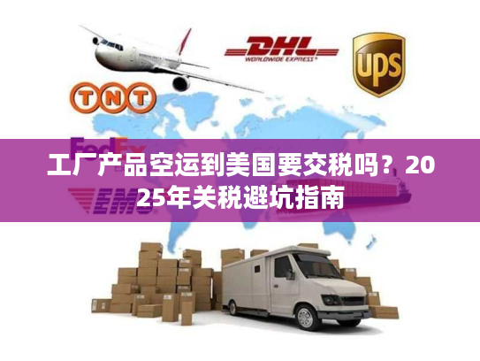 工厂产品空运到美国要交税吗？2025年关税避坑指南
