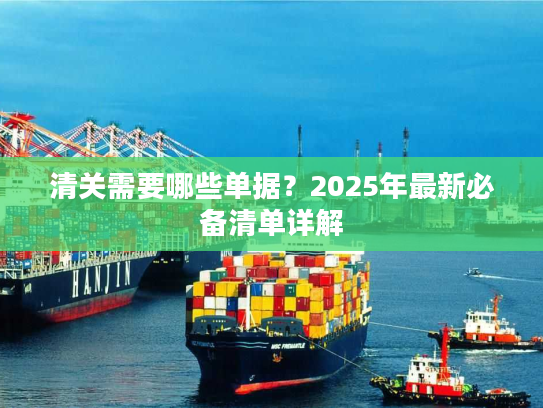 清关需要哪些单据？2025年最新必备清单详解