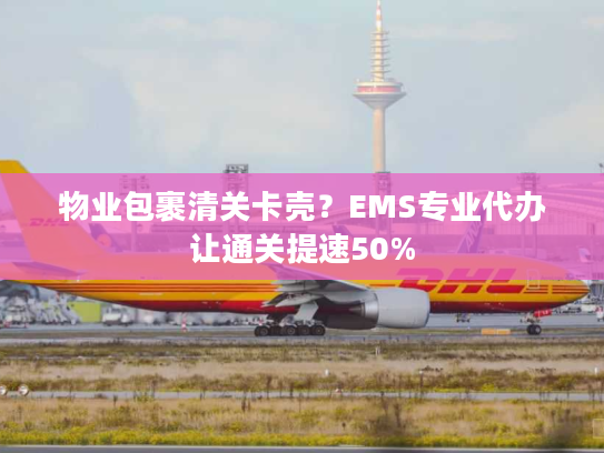 物业包裹清关卡壳？EMS专业代办让通关提速50%