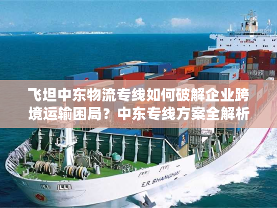 飞坦中东物流专线如何破解企业跨境运输困局？中东专线方案全解析