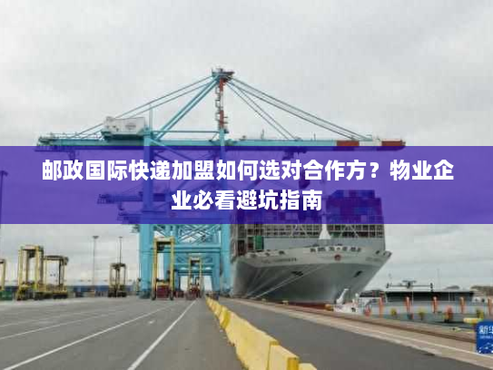 邮政国际快递加盟如何选对合作方？物业企业必看避坑指南