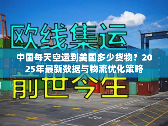中国每天空运到美国多少货物？2025年最新数据与物流优化策略