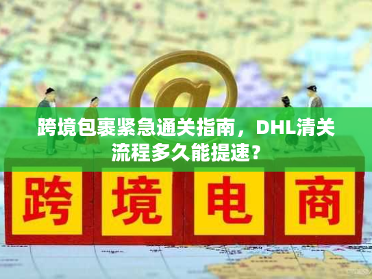 跨境包裹紧急通关指南，DHL清关流程多久能提速？